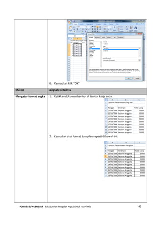 PCMedia & WEBMEDIA : Buku Latihan Pengolah Angka Untuk SMP/MTs 43
6. Kemudian klik “Ok”
Materi Langkah Detailnya
Mengatur format angka 1. Ketikkan dokumen berikut di lembar kerja anda:
2. Kemudian atur format tampilan seperti di bawah ini:
 