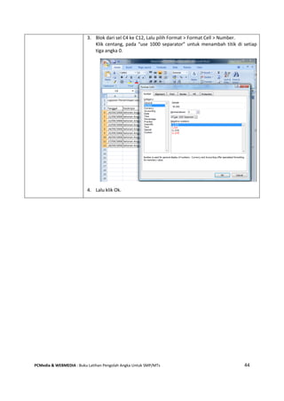 PCMedia & WEBMEDIA : Buku Latihan Pengolah Angka Untuk SMP/MTs 44
3. Blok dari sel C4 ke C12, Lalu pilih Format > Format Cell > Number.
Klik centang, pada “use 1000 separator” untuk menambah titik di setiap
tiga angka 0.
4. Lalu klik Ok.
 