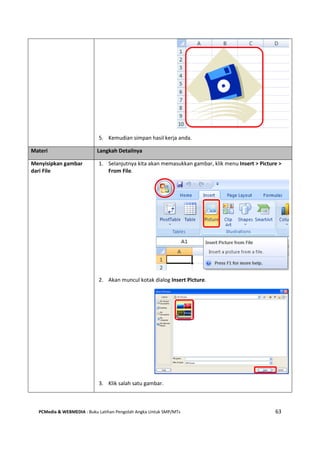 PCMedia & WEBMEDIA : Buku Latihan Pengolah Angka Untuk SMP/MTs 63
5. Kemudian simpan hasil kerja anda.
Materi Langkah Detailnya
Menyisipkan gambar
dari File
1. Selanjutnya kita akan memasukkan gambar, klik menu Insert > Picture >
From File.
2. Akan muncul kotak dialog Insert Picture.
3. Klik salah satu gambar.
 