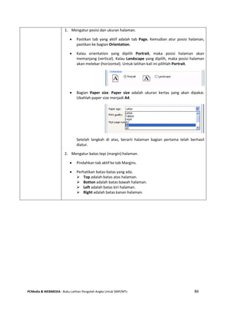 PCMedia & WEBMEDIA : Buku Latihan Pengolah Angka Untuk SMP/MTs 86
1. Mengatur posisi dan ukuran halaman.
 Pastikan tab yang aktif adalah tab Page. Kemudian atur posisi halaman,
pastikan ke bagian Orientation.
 Kalau orientation yang dipilih Portrait, maka posisi halaman akan
memanjang (vertical). Kalau Landscape yang dipilih, maka posisi halaman
akan melebar (horizontal). Untuk latihan kali ini pilihlah Portrait.
 Bagian Paper size. Paper size adalah ukuran kertas yang akan dipakai.
Ubahlah paper size menjadi A4.
Setelah langkah di atas, berarti halaman bagian pertama telah berhasil
diatur.
2. Mengatur batas tepi (margin) halaman.
 Pindahkan tab aktif ke tab Margins.
 Perhatikan batas-batas yang ada.
 Top adalah batas atas halaman.
 Botton adalah batas bawah halaman.
 Left adalah batas kiri halaman.
 Right adalah batas kanan halaman.
 