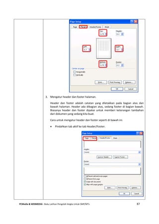 PCMedia & WEBMEDIA : Buku Latihan Pengolah Angka Untuk SMP/MTs 87
3. Mengatur header dan footer halaman.
Header dan footer adalah catatan yang diletakkan pada bagian atas dan
bawah halaman. Header ada dibagian atas, sedang footer di bagian bawah.
Biasanya header dan footer dipakai untuk memberi keterangan tambahan
dari dokumen yang sedang kita buat.
Cara untuk mengatur header dan footer seperti di bawah ini.
 Pindahkan tab aktif ke tab Header/Footer.
 