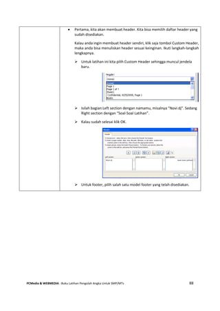 PCMedia & WEBMEDIA : Buku Latihan Pengolah Angka Untuk SMP/MTs 88
 Pertama, kita akan membuat header. Kita bisa memilih daftar header yang
sudah disediakan.
Kalau anda ingin membuat header sendiri, klik saja tombol Custom Header,
maka anda bisa menuliskan header sesuai keinginan. Ikuti langkah-langkah
lengkapnya.
 Untuk latihan ini kita pilih Custom Header sehingga muncul jendela
baru.
 Isilah bagian Left section dengan namamu, misalnya “Novi dj”. Sedang
Right section dengan “Soal-Soal Latihan”.
 Kalau sudah selesai klik OK.
 Untuk footer, pilih salah satu model footer yang telah disediakan.
 