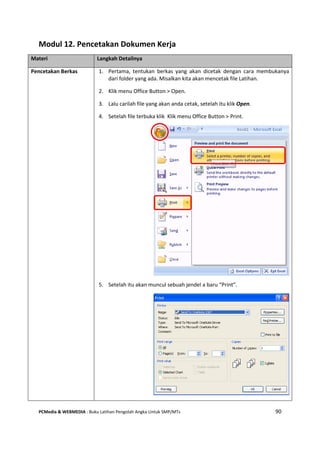 PCMedia & WEBMEDIA : Buku Latihan Pengolah Angka Untuk SMP/MTs 90
Modul 12. Pencetakan Dokumen Kerja
Materi Langkah Detailnya
Pencetakan Berkas 1. Pertama, tentukan berkas yang akan dicetak dengan cara membukanya
dari folder yang ada. Misalkan kita akan mencetak file Latihan.
2. Klik menu Office Button > Open.
3. Lalu carilah file yang akan anda cetak, setelah itu klik Open.
4. Setelah file terbuka klik Klik menu Office Button > Print.
5. Setelah itu akan muncul sebuah jendel a baru “Print”.
 