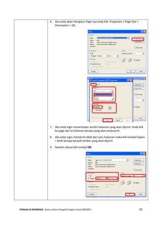 PCMedia & WEBMEDIA : Buku Latihan Pengolah Angka Untuk SMP/MTs 91
6. Jika anda akan mengatur Page nya anda klik Properties > Page Size >
Orientation > Ok.
7. Jika anda ingin menentukan sendiri halaman yang akan diprint. Anda klik
ke page dan isi halaman berapa yang akan anda print.
8. Jika anda ingin memprint lebih dari satu halaman maka klik tombol Copies
> ketik berapa banyak lembar yang akan diprint.
9. Setelah selesai klik tombol OK.
 