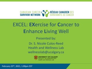 EXCEL: EXercise for Cancer to
Enhance Living Well
Presented by:
Dr. S. Nicole Culos-Reed
Health and Wellness Lab
wellnesslab@ucalgary.ca
February 25th, 2021, 1:00pm EST
 