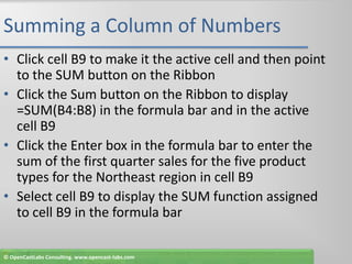 Summing a Column of NumbersClick cell B9 to make it the active cell and then point to the SUM button on the RibbonClick the Sum button on the Ribbon to display =SUM(B4:B8) in the formula bar and in the active cell B9Click the Enter box in the formula bar to enter the sum of the first quarter sales for the five product types for the Northeast region in cell B9Select cell B9 to display the SUM function assigned to cell B9 in the formula bar© OpenCastLabs Consulting. www.opencast-labs.com