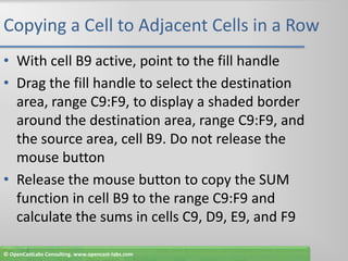 Copying a Cell to Adjacent Cells in a RowWith cell B9 active, point to the fill handleDrag the fill handle to select the destination area, range C9:F9, to display a shaded border around the destination area, range C9:F9, and the source area, cell B9. Do not release the mouse buttonRelease the mouse button to copy the SUM function in cell B9 to the range C9:F9 and calculate the sums in cells C9, D9, E9, and F9© OpenCastLabs Consulting. www.opencast-labs.com