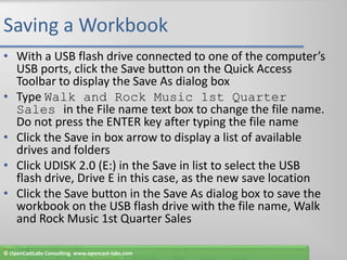 Saving a WorkbookWith a USB flash drive connected to one of the computer’s USB ports, click the Save button on the Quick Access Toolbar to display the Save As dialog boxType Walk and Rock Music 1st Quarter Sales in the File name text box to change the file name. Do not press the ENTER key after typing the file nameClick the Save in box arrow to display a list of available drives and foldersClick UDISK 2.0 (E:) in the Save in list to select the USB flash drive, Drive E in this case, as the new save locationClick the Save button in the Save As dialog box to save the workbook on the USB flash drive with the file name, Walk and Rock Music 1st Quarter Sales© OpenCastLabs Consulting. www.opencast-labs.com