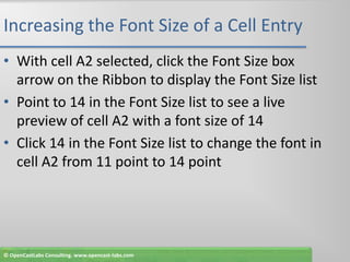 Increasing the Font Size of a Cell EntryWith cell A2 selected, click the Font Size box arrow on the Ribbon to display the Font Size listPoint to 14 in the Font Size list to see a live preview of cell A2 with a font size of 14Click 14 in the Font Size list to change the font in cell A2 from 11 point to 14 point© OpenCastLabs Consulting. www.opencast-labs.com