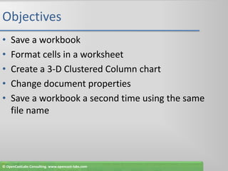 ObjectivesSave a workbookFormat cells in a worksheetCreate a 3-D Clustered Column chartChange document propertiesSave a workbook a second time using the same file name© OpenCastLabs Consulting. www.opencast-labs.com