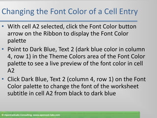 Changing the Font Color of a Cell EntryWith cell A2 selected, click the Font Color button arrow on the Ribbon to display the Font Color palettePoint to Dark Blue, Text 2 (dark blue color in column 4, row 1) in the Theme Colors area of the Font Color palette to see a live preview of the font color in cell A2Click Dark Blue, Text 2 (column 4, row 1) on the Font Color palette to change the font of the worksheet subtitle in cell A2 from black to dark blue© OpenCastLabs Consulting. www.opencast-labs.com