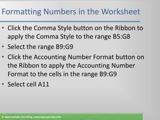 Formatting Numbers in the WorksheetClick the Comma Style button on the Ribbon to apply the Comma Style to the range B5:G8Select the range B9:G9Click the Accounting Number Format button on the Ribbon to apply the Accounting Number Format to the cells in the range B9:G9Select cell A11© OpenCastLabs Consulting. www.opencast-labs.com