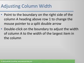 Adjusting Column WidthPoint to the boundary on the right side of the column A heading above row 1 to change the mouse pointer to a split double arrowDouble-click on the boundary to adjust the width of column A to the width of the largest item in the column© OpenCastLabs Consulting. www.opencast-labs.com