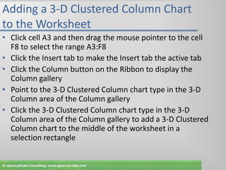 Adding a 3-D Clustered Column Chart to the WorksheetClick cell A3 and then drag the mouse pointer to the cell F8 to select the range A3:F8Click the Insert tab to make the Insert tab the active tabClick the Column button on the Ribbon to display the Column galleryPoint to the 3-D Clustered Column chart type in the 3-D Column area of the Column galleryClick the 3-D Clustered Column chart type in the 3-D Column area of the Column gallery to add a 3-D Clustered Column chart to the middle of the worksheet in a selection rectangle© OpenCastLabs Consulting. www.opencast-labs.com