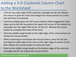 Adding a 3-D Clustered Column Chart to the WorksheetClick the top-right edge of the selection rectangle but do not release the mouse to grab the chart and change the mouse pointer to a cross hair with four arrowheadsContinue holding down the left mouse button while dragging the chart down and to the left to position the upper-left corner of the dotted line rectangle over the upper-left corner of cell A11. Release the mouse button to complete the move of the chartClick the middle sizing handle on the right edge of the chart and do not release the mouse buttonWhile continuing to hold down the mouse button, press the ALT key and drag the right edge of the chart to the right edge of column G and then release the mouse button to resize the chartPoint to the middle sizing handle on the bottom edge of the selection rectangle and do not release the mouse button© OpenCastLabs Consulting. www.opencast-labs.com