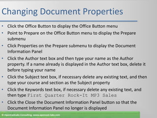 Changing Document PropertiesClick the Office Button to display the Office Button menuPoint to Prepare on the Office Button menu to display the Prepare submenuClick Properties on the Prepare submenu to display the Document Information PanelClick the Author text box and then type your name as the Author property. If a name already is displayed in the Author text box, delete it before typing your nameClick the Subject text box, if necessary delete any existing text, and then type your course and section as the Subject propertyClick the Keywords text box, if necessary delete any existing text, and then type First Quarter Rock-It MP3 SalesClick the Close the Document Information Panel button so that the Document Information Panel no longer is displayed© OpenCastLabs Consulting. www.opencast-labs.com