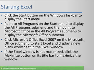 Starting ExcelClick the Start button on the Windows taskbar to display the Start menuPoint to All Programs on the Start menu to display the All Programs submenu and then point to Microsoft Office in the All Programs submenu to display the Microsoft Office submenuClick Microsoft Office Excel 2007 on the Microsoft Office submenu to start Excel and display a new blank worksheet in the Excel windowIf the Excel window is not maximized, click the Maximize button on its title bar to maximize the window© OpenCastLabs Consulting. www.opencast-labs.com