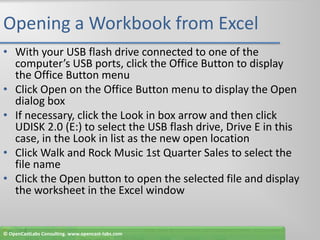 Opening a Workbook from ExcelWith your USB flash drive connected to one of the computer’s USB ports, click the Office Button to display the Office Button menuClick Open on the Office Button menu to display the Open dialog boxIf necessary, click the Look in box arrow and then click UDISK 2.0 (E:) to select the USB flash drive, Drive E in this case, in the Look in list as the new open locationClick Walk and Rock Music 1st Quarter Sales to select the file nameClick the Open button to open the selected file and display the worksheet in the Excel window© OpenCastLabs Consulting. www.opencast-labs.com