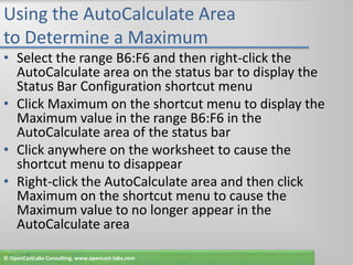 Using the AutoCalculate Area to Determine a MaximumSelect the range B6:F6 and then right-click the AutoCalculate area on the status bar to display the Status Bar Configuration shortcut menuClick Maximum on the shortcut menu to display the Maximum value in the range B6:F6 in the AutoCalculate area of the status barClick anywhere on the worksheet to cause the shortcut menu to disappearRight-click the AutoCalculate area and then click Maximum on the shortcut menu to cause the Maximum value to no longer appear in the AutoCalculate area© OpenCastLabs Consulting. www.opencast-labs.com