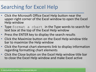 Searching for Excel HelpClick the Microsoft Office Excel Help button near the upper-right corner of the Excel window to open the Excel Help windowType format a chart in the Type words to search for text box at the top of the Excel Help windowPress the ENTER key to display the search resultsClick the Maximize button on the Excel Help window title bar to maximize the Help windowClick the Format chart elements link to display information regarding formatting chart elementsClick the Close button on the Excel Help window title bar to close the Excel Help window and make Excel active© OpenCastLabs Consulting. www.opencast-labs.com