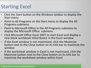 Starting ExcelClick the Start button on the Windows taskbar to display the Start menuPoint to All Programs on the Start menu to display the All Programs submenuPoint to Microsoft Office in the All Programs submenu to display the Microsoft Office  submenuClick Microsoft Office Excel 2007 to start Excel and display a new blank workbook titled Book1 in the Excel windowIf the Excel window is not maximized, click the Maximize button next to the Close button on its title bar to maximize the windowIf the worksheet window in Excel is not maximized, click the Maximize button next to the Close button on its title bar to maximize the worksheet window within Excel© OpenCastLabs Consulting. www.opencast-labs.com
