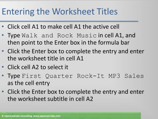 Entering the Worksheet TitlesClick cell A1 to make cell A1 the active cellType Walk and Rock Music in cell A1, and then point to the Enter box in the formula barClick the Enter box to complete the entry and enter the worksheet title in cell A1Click cell A2 to select itType First Quarter Rock-It MP3 Sales as the cell entryClick the Enter box to complete the entry and enter the worksheet subtitle in cell A2© OpenCastLabs Consulting. www.opencast-labs.com