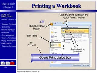 Printing a Workbook Click the Print button in the Quick Access toolbar Opens Print dialog box OR Click the Office button then Print Sends directly to the printer or  Ctrl + P 