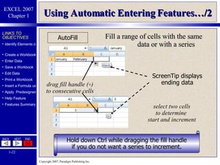 Using Automatic Entering Features…/2 AutoFill drag fill handle ( + ) to consecutive cells select two cells to determine  start and increment Hold down Ctrl while dragging the fill handle if you do not want a series to increment. ScreenTip displays ending data Fill a range of cells with the same data or with a series 