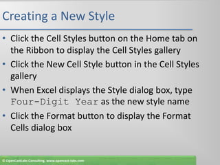 Creating a New StyleClick the Cell Styles button on the Home tab on the Ribbon to display the Cell Styles galleryClick the New Cell Style button in the Cell Styles galleryWhen Excel displays the Style dialog box, type Four-Digit Year as the new style nameClick the Format button to display the Format Cells dialog box© OpenCastLabs Consulting. www.opencast-labs.com
