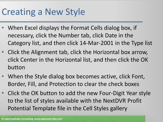 Creating a New StyleWhen Excel displays the Format Cells dialog box, if necessary, click the Number tab, click Date in the Category list, and then click 14-Mar-2001 in the Type listClick the Alignment tab, click the Horizontal box arrow, click Center in the Horizontal list, and then click the OK buttonWhen the Style dialog box becomes active, click Font, Border, Fill, and Protection to clear the check boxesClick the OK button to add the new Four-Digit Year style to the list of styles available with the NextDVR Profit Potential Template file in the Cell Styles gallery© OpenCastLabs Consulting. www.opencast-labs.com