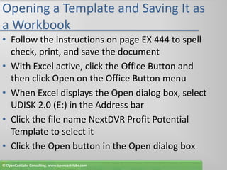 Opening a Template and Saving It as a WorkbookFollow the instructions on page EX 444 to spell check, print, and save the documentWith Excel active, click the Office Button and then click Open on the Office Button menuWhen Excel displays the Open dialog box, select UDISK 2.0 (E:) in the Address barClick the file name NextDVR Profit Potential Template to select itClick the Open button in the Open dialog box© OpenCastLabs Consulting. www.opencast-labs.com