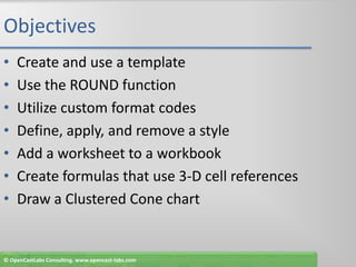 ObjectivesCreate and use a templateUse the ROUND functionUtilize custom format codesDefine, apply, and remove a styleAdd a worksheet to a workbookCreate formulas that use 3-D cell referencesDraw a Clustered Cone chart© OpenCastLabs Consulting. www.opencast-labs.com