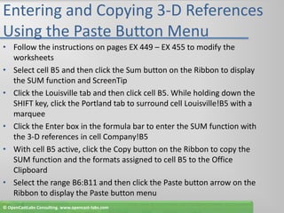 Entering and Copying 3-D References Using the Paste Button MenuFollow the instructions on pages EX 449 – EX 455 to modify the worksheetsSelect cell B5 and then click the Sum button on the Ribbon to display the SUM function and ScreenTipClick the Louisville tab and then click cell B5. While holding down the SHIFT key, click the Portland tab to surround cell Louisville!B5 with a marqueeClick the Enter box in the formula bar to enter the SUM function with the 3-D references in cell Company!B5With cell B5 active, click the Copy button on the Ribbon to copy the SUM function and the formats assigned to cell B5 to the Office ClipboardSelect the range B6:B11 and then click the Paste button arrow on the Ribbon to display the Paste button menu© OpenCastLabs Consulting. www.opencast-labs.com
