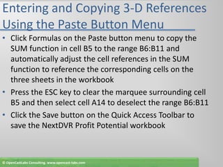 Entering and Copying 3-D References Using the Paste Button MenuClick Formulas on the Paste button menu to copy the SUM function in cell B5 to the range B6:B11 and automatically adjust the cell references in the SUM function to reference the corresponding cells on the three sheets in the workbookPress the ESC key to clear the marquee surrounding cell B5 and then select cell A14 to deselect the range B6:B11Click the Save button on the Quick Access Toolbar to save the NextDVR Profit Potential workbook© OpenCastLabs Consulting. www.opencast-labs.com