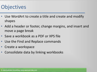 ObjectivesUse WordArt to create a title and create and modify shapesAdd a header or footer, change margins, and insert and move a page breakSave a workbook as a PDF or XPS fileUse the Find and Replace commandsCreate a workspaceConsolidate data by linking workbooks© OpenCastLabs Consulting. www.opencast-labs.com