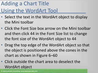 Adding a Chart Title Using the WordArt ToolSelect the text in the WordArt object to display the Mini toolbarClick the Font Size box arrow on the Mini toolbar and then click 44 in the Font Size list to change the font size of the WordArt object to 44Drag the top edge of the WordArt object so that the object is positioned above the cones in the chart as shown in Figure 6–60Click outside the chart area to deselect the WordArt object© OpenCastLabs Consulting. www.opencast-labs.com