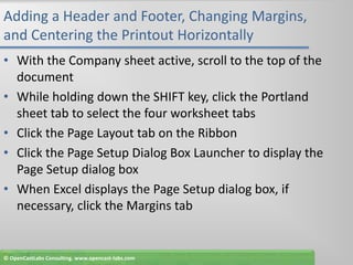 Adding a Header and Footer, Changing Margins, and Centering the Printout HorizontallyWith the Company sheet active, scroll to the top of the documentWhile holding down the SHIFT key, click the Portland sheet tab to select the four worksheet tabsClick the Page Layout tab on the RibbonClick the Page Setup Dialog Box Launcher to display the Page Setup dialog boxWhen Excel displays the Page Setup dialog box, if necessary, click the Margins tab© OpenCastLabs Consulting. www.opencast-labs.com