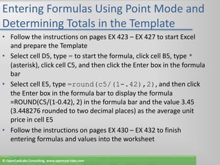 Entering Formulas Using Point Mode and Determining Totals in the TemplateFollow the instructions on pages EX 423 – EX 427 to start Excel and prepare the TemplateSelect cell D5, type = to start the formula, click cell B5, type * (asterisk), click cell C5, and then click the Enter box in the formula barSelect cell E5, type =round(c5/(1-.42),2), and then click the Enter box in the formula bar to display the formula =ROUND(C5/(1-0.42), 2) in the formula bar and the value 3.45 (3.448276 rounded to two decimal places) as the average unit price in cell E5Follow the instructions on pages EX 430 – EX 432 to finish entering formulas and values into the worksheet© OpenCastLabs Consulting. www.opencast-labs.com