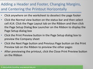 Adding a Header and Footer, Changing Margins, and Centering the Printout HorizontallyClick anywhere on the worksheet to deselect the page footerClick the Normal view button on the status bar and then select cell A14. Click the Page Layout tab on the Ribbon and then click the Page Setup Dialog Box Launcheron the Ribbon to display the Page Setup dialog boxClick the Print Preview button in the Page Setup dialog box to preview the Company sheetClick the Next Page button and Previous Page button on the Print Preview tab on the Ribbon to preview the other pagesAfter previewing the printout, click the Close Print Preview button on the Ribbon© OpenCastLabs Consulting. www.opencast-labs.com