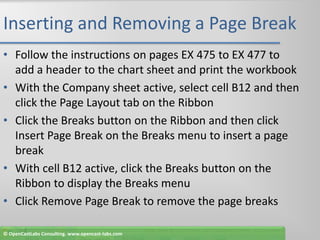 Inserting and Removing a Page BreakFollow the instructions on pages EX 475 to EX 477 to add a header to the chart sheet and print the workbookWith the Company sheet active, select cell B12 and then click the Page Layout tab on the RibbonClick the Breaks button on the Ribbon and then click Insert Page Break on the Breaks menu to insert a page breakWith cell B12 active, click the Breaks button on the Ribbon to display the Breaks menuClick Remove Page Break to remove the page breaks© OpenCastLabs Consulting. www.opencast-labs.com