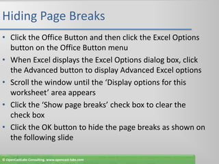 Hiding Page BreaksClick the Office Button and then click the Excel Options button on the Office Button menuWhen Excel displays the Excel Options dialog box, click the Advanced button to display Advanced Excel optionsScroll the window until the ‘Display options for this worksheet’ area appearsClick the ‘Show page breaks’ check box to clear the check boxClick the OK button to hide the page breaks as shown on the following slide© OpenCastLabs Consulting. www.opencast-labs.com