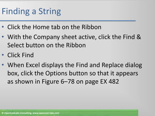 Finding a StringClick the Home tab on the RibbonWith the Company sheet active, click the Find & Select button on the RibbonClick FindWhen Excel displays the Find and Replace dialog box, click the Options button so that it appears as shown in Figure 6–78 on page EX 482© OpenCastLabs Consulting. www.opencast-labs.com
