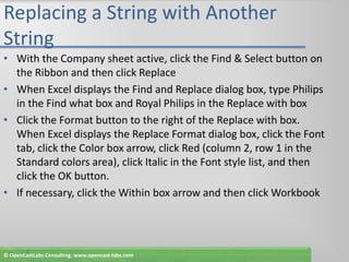 Replacing a String with Another StringWith the Company sheet active, click the Find & Select button on the Ribbon and then click ReplaceWhen Excel displays the Find and Replace dialog box, type Philips in the Find what box and Royal Philips in the Replace with boxClick the Format button to the right of the Replace with box. When Excel displays the Replace Format dialog box, click the Font tab, click the Color box arrow, click Red (column 2, row 1 in the Standard colors area), click Italic in the Font style list, and then click the OK button.If necessary, click the Within box arrow and then click Workbook© OpenCastLabs Consulting. www.opencast-labs.com