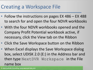 Creating a Workspace FileFollow the instructions on pages EX 486 – EX 488 to search for and open the four NDVR workbooksWith the four NDVR workbooks opened and the Company Profit Potential workbook active, if necessary, click the View tab on the RibbonClick the Save Workspace button on the RibbonWhen Excel displays the Save Workspace dialog box, select UDISK 2.0 (E:) in the Address bar and then type NextDVR Workspace in the File name box© OpenCastLabs Consulting. www.opencast-labs.com