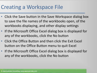 Creating a Workspace FileClick the Save button in the Save Workspace dialog box to save the file names of the workbooks open, of the workbooks displaying, and other display settingsIf the Microsoft Office Excel dialog box is displayed for any of the workbooks, click the No buttonClick the Office Button and then click the Exit Excel button on the Office Button menu to quit ExcelIf the Microsoft Office Excel dialog box is displayed for any of the workbooks, click the No button© OpenCastLabs Consulting. www.opencast-labs.com