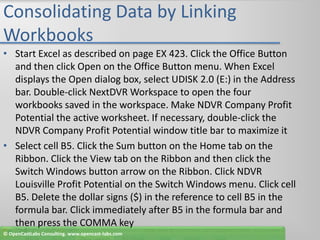 Consolidating Data by Linking WorkbooksStart Excel as described on page EX 423. Click the Office Button and then click Open on the Office Button menu. When Excel displays the Open dialog box, select UDISK 2.0 (E:) in the Address bar. Double-click NextDVR Workspace to open the four workbooks saved in the workspace. Make NDVR Company Profit Potential the active worksheet. If necessary, double-click the NDVR Company Profit Potential window title bar to maximize itSelect cell B5. Click the Sum button on the Home tab on the Ribbon. Click the View tab on the Ribbon and then click the Switch Windows button arrow on the Ribbon. Click NDVR Louisville Profit Potential on the Switch Windows menu. Click cell B5. Delete the dollar signs ($) in the reference to cell B5 in the formula bar. Click immediately after B5 in the formula bar and then press the COMMA key© OpenCastLabs Consulting. www.opencast-labs.com