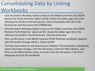 Consolidating Data by Linking WorkbooksClick the Switch Windows button arrow on the Ribbon and then click NDVR Kansas City Profit Potential. Select cell B5. Delete the dollar signs ($) in the reference to cell B5 in the formula bar. Click immediately after B5 in the formula bar and then press the COMMA keyClick the Switch Windows button arrow on the Ribbon and then click NDVR Portland Profit Potential. Select cell B5. Delete the dollar signs ($) in the reference to cell B5 in the formula bar. Click the Enter box.With cell B5 active in the NDVR Company Profit Potential workbook, drag the cell’s fill handle through cell B11. Select cell B5Click the Save button on the Quick Access Toolbar. If Excel displays a dialog box, select Overwrite changes. Click the OK button. Click the Office Button, click Print on the Office Button menu, and then click the OK button in the Print dialog box to print the workbook© OpenCastLabs Consulting. www.opencast-labs.com