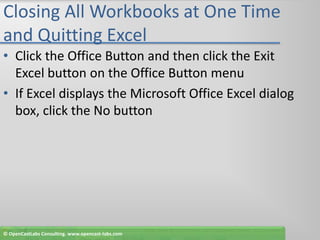 Closing All Workbooks at One Time and Quitting ExcelClick the Office Button and then click the Exit Excel button on the Office Button menuIf Excel displays the Microsoft Office Excel dialog box, click the No button© OpenCastLabs Consulting. www.opencast-labs.com