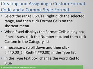 Creating and Assigning a Custom Format Code and a Comma Style FormatSelect the range C6:G11, right-click the selected range, and then click Format Cells on the shortcut menuWhen Excel displays the Format Cells dialog box, if necessary, click the Number tab, and then click Custom in the Category listIf necessary, scroll down and then click #,##0.00_); [Red](#,##0.00) in the Type listIn the Type text box, change the word Red to Blue© OpenCastLabs Consulting. www.opencast-labs.com