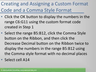 Creating and Assigning a Custom Format Code and a Comma Style FormatClick the OK button to display the numbers in the range C6:G11 using the custom format code created in Step 1Select the range B5:B12, click the Comma Style button on the Ribbon, and then click the Decrease Decimal button on the Ribbon twice to display the numbers in the range B5:B12 using the Comma style format with no decimal placesSelect cell A14© OpenCastLabs Consulting. www.opencast-labs.com